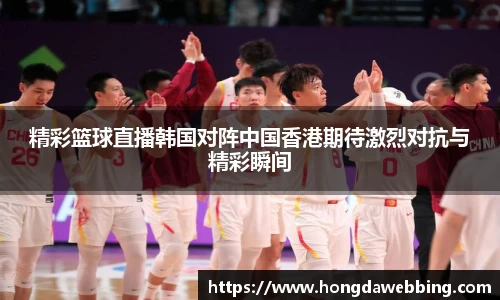 精彩篮球直播韩国对阵中国香港期待激烈对抗与精彩瞬间